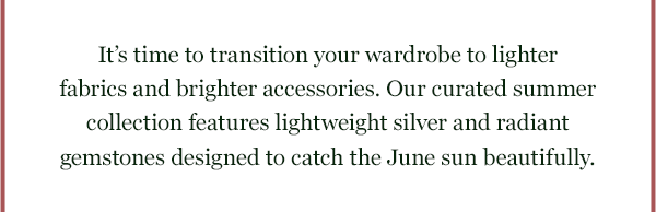 Its time to transition your wardrobe to lighter fabrics and brighter accessories. Our curated summer collection features lightweight silver and radiant gemstones designed to catch the June sun beautifully.