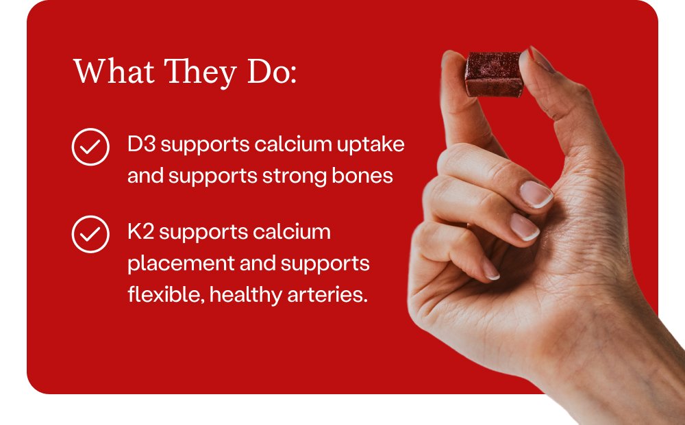 What They Do: D3 supports calcium uptake and supports strong bones K2 supports calcium placement and supports flexible, healthy arteries.