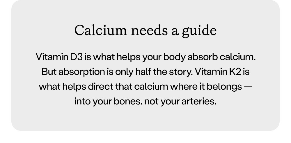 Calcium needs a guide Vitamin D3 is what helps your body absorb calcium. But absorption is only half the story. Vitamin K2 is what helps direct that calcium where it belongs — into your bones, not your arteries.