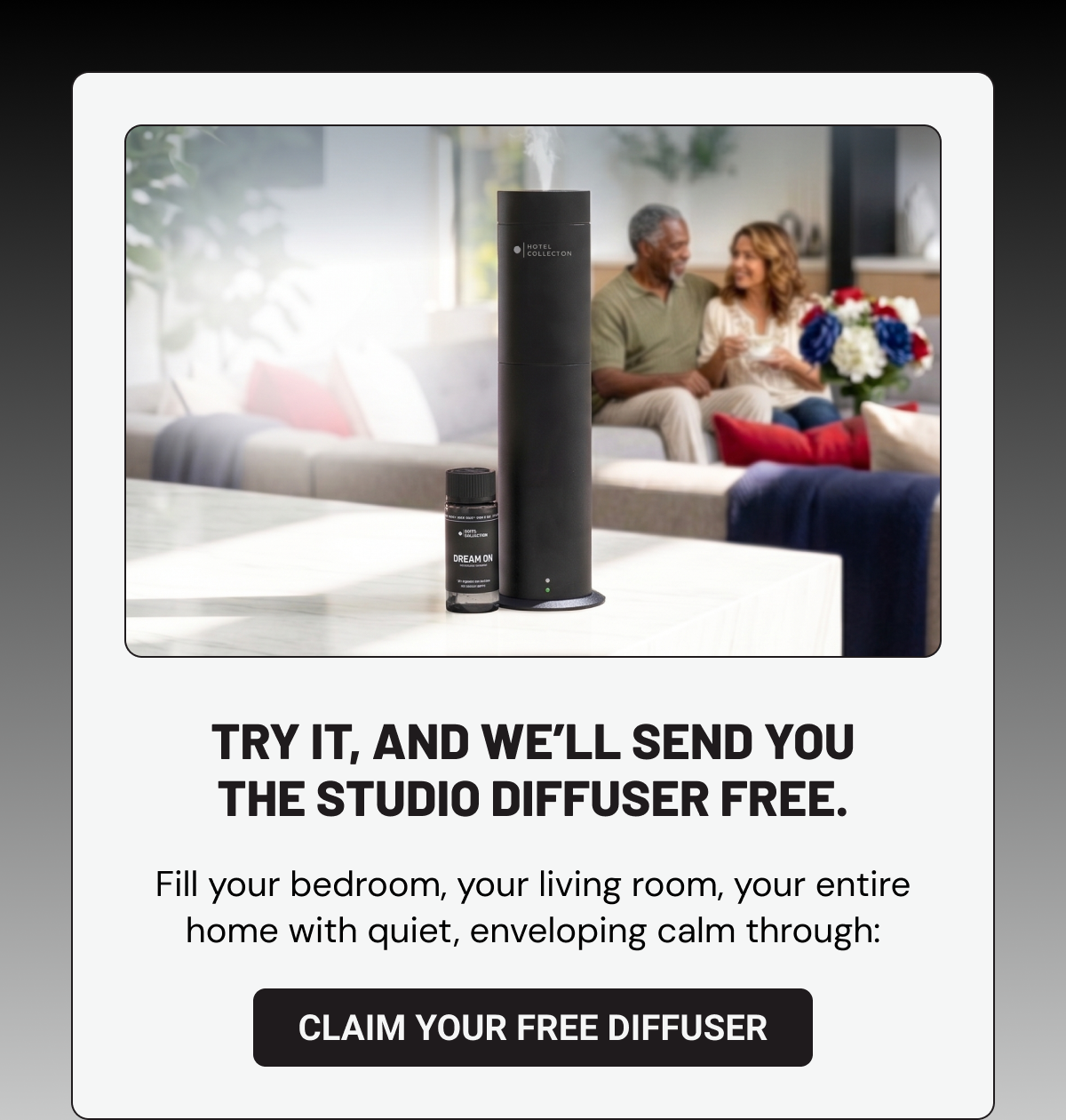 Try it, and we’ll send you the Studio Diffuser free.  Fill your bedroom, your living room, your entire home with quiet, enveloping calm through: Claim Your Free Diffuser