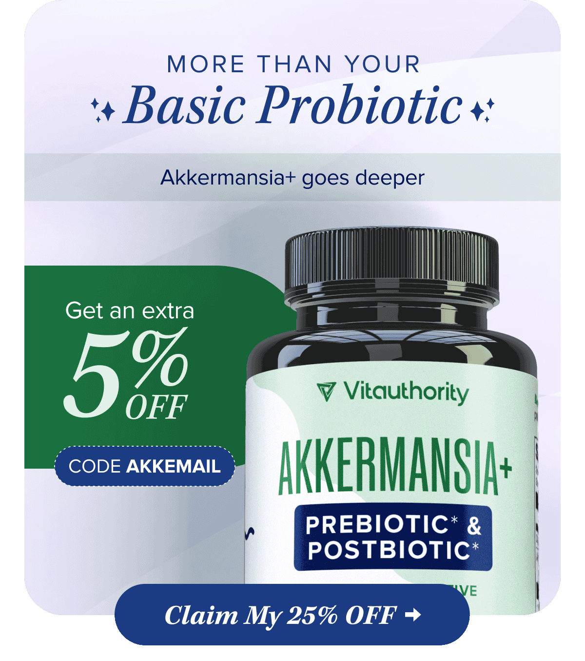 More Than Your Basic Probiotic   Akkermansia+ goes deeper   Get an extra 5% OFF with code AKKEMAIL    Claim My 25% OFF