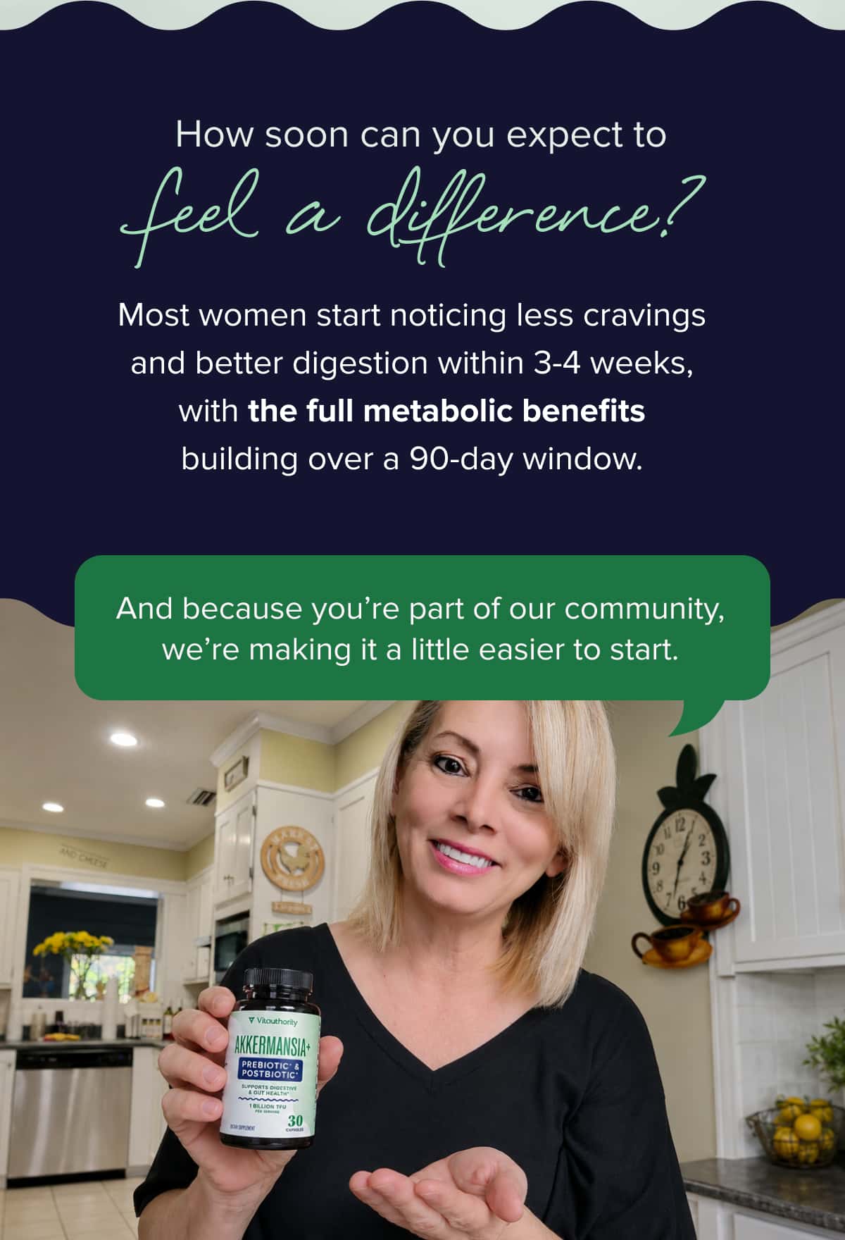 How soon can you expect to feel a difference?  Most women start noticing less cravings and better digestion within 3-4 weeks, with the full metabolic benefits building over a 90-day window.   And because you’re part of our community, we’re making it a little easier to start. 