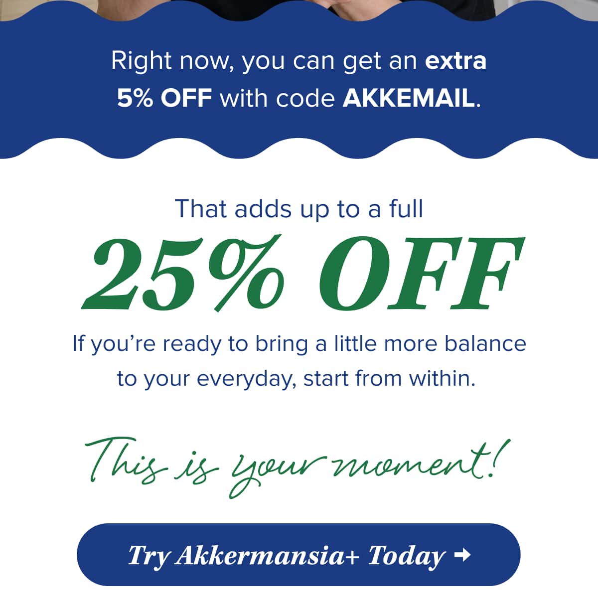 Right now, you can get an extra 5% OFF with code AKKEMAIL.   That adds up to a full 25% OFF.   If you’re ready to bring a little more balance to your everyday, start from within.   This is your moment!    Try Akkermansia+ Today