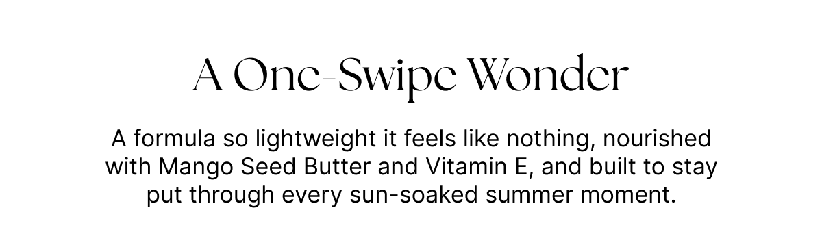 A One-swipe Wonder. A formula so lightweight it feels like nothing, nourished with Mango Seed Butter and Vitamin E, and built to stay put through every sun-soaked summer moment.