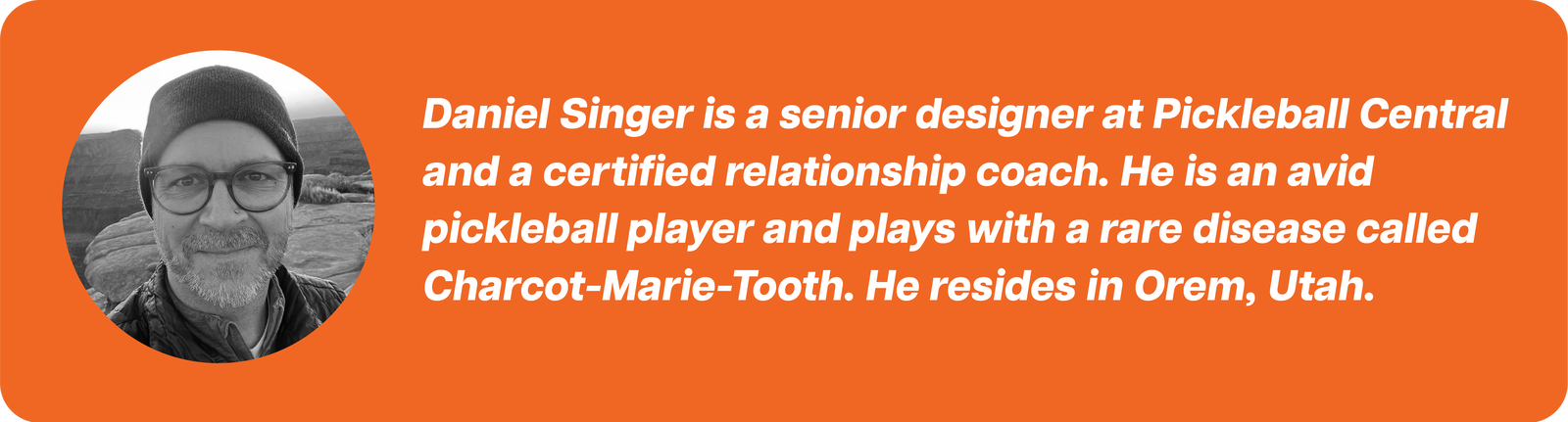 Daniel Singer is a senior designer at Pickleball Central and a certified relationship coach. He is an avid pickleball player and plays with a rare disease called Charcot-Marie-Tooth. He resides in Orem, Utah.