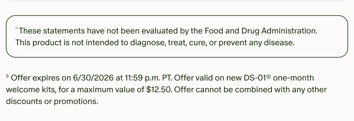°These statements have not been evaluated by the Food and Drug Administration. This product is not intended to diagnose, treat, cure, or prevent any disease. | ◊Offer expires on 6/30/2026 at 11:59 p.m. PT. Offer valid on new DS-01® one-month welcome kits, for a maximum value of $12.50. Offer cannot be combined with any other discounts or promotions.