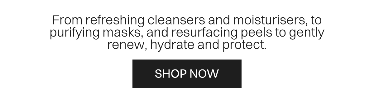 From refreshing cleaners and moisturisers, to purifying masks and resurfacing peels to gently renew, hydrate and protect. SHOP NOW. 