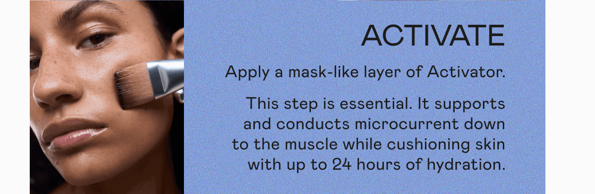Activate: Apply a mask-like layer of Activator. This step is essential. It supports and conducts microcurrent down to the muscle while cushioning skin with up to 24 hours of hydrations.