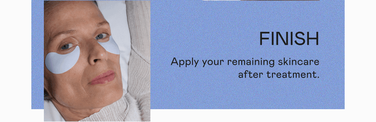 Finish: Apply your remaining skincare after treatment.