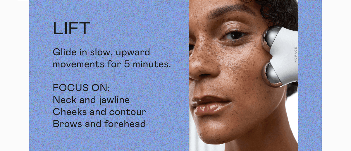 Lift: Glide in slow, upward movements for 5 minutes. Focus On: Neck and jawline. Cheeks and contour. Brows and forehead.