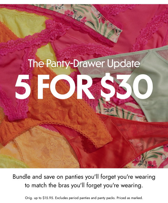 The Panty-Drawer Update: 5 for 30 dollars. Bundle and save on panties you will forget you are wearing to match the bras you will forget you are wearing. Orig. up to 15.95 dollars. Excludes period panties and panty packs. Priced as marked.