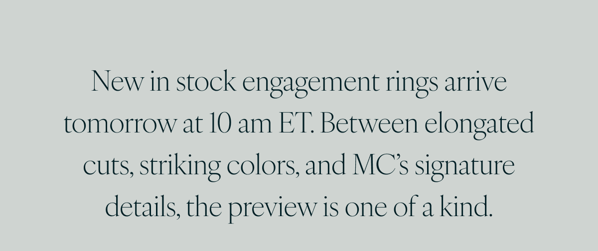 New in stock engagement rings arrive tomorrow at 10 am ET. Between elongated cuts, striking colors, and MC’s signature details, the preview is one of a kind.