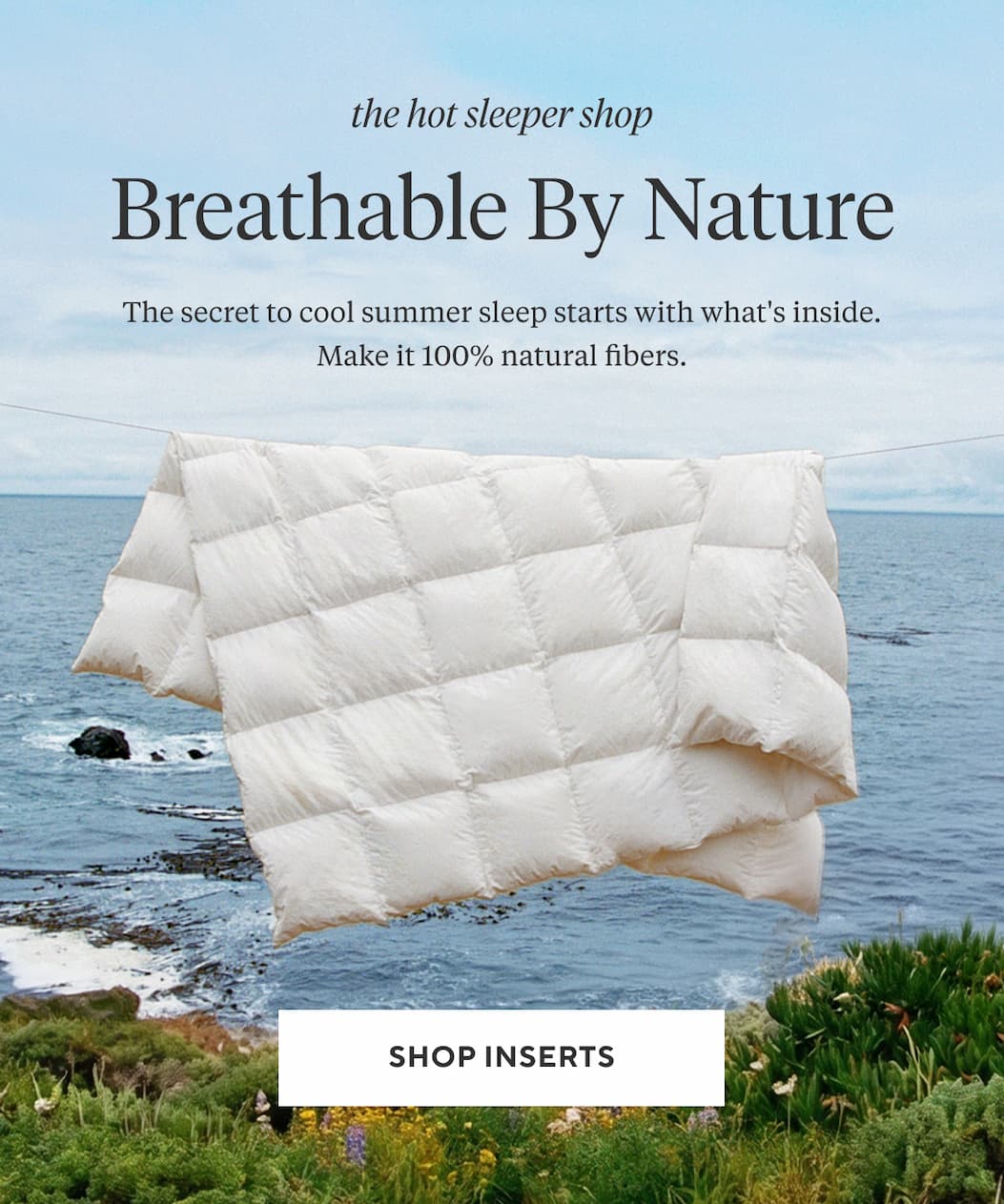 The Hot Sleeper Shop BREATHABLE BY NATURE The secret to cool summer sleep starts with what's inside. Make it 100% natural fibers. Shop Inserts >