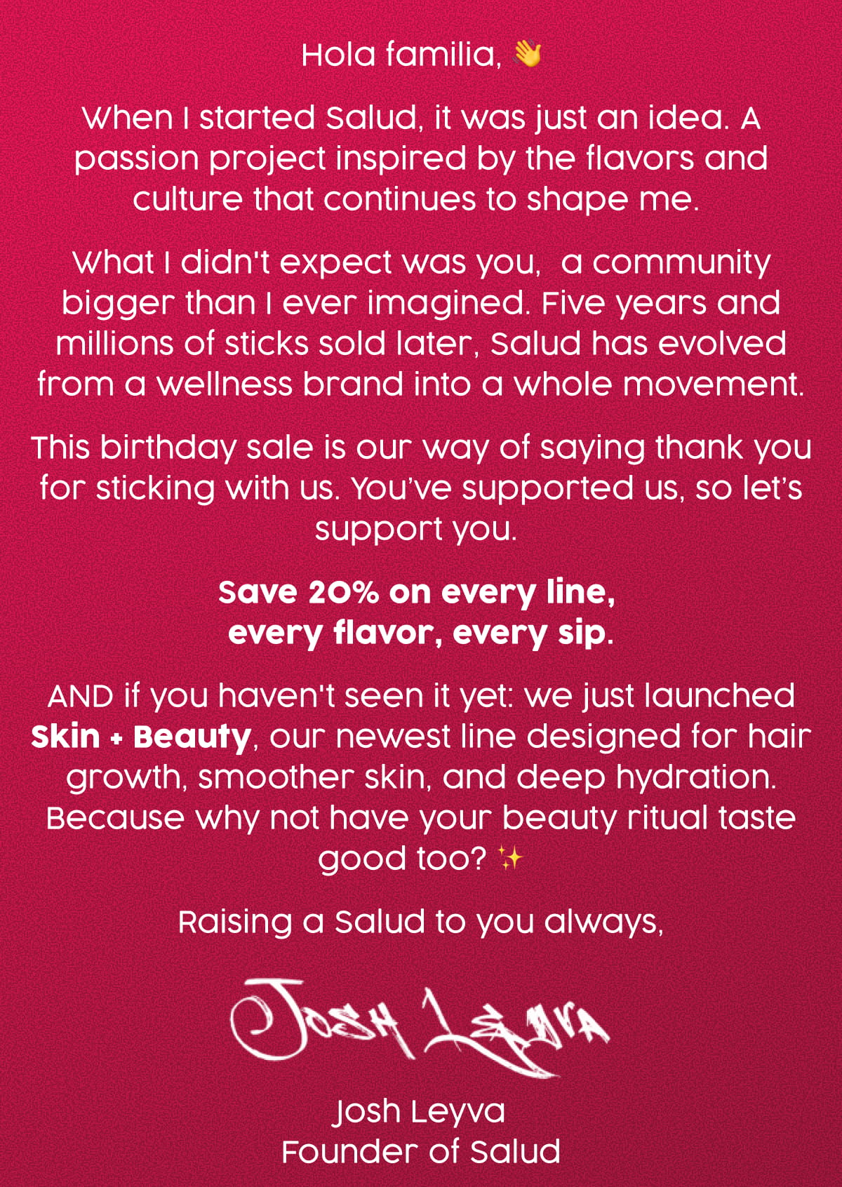 Hola familia, 👋 When I started Salud, it was just an idea. A passion project inspired by the flavors and culture that continues to shape me.  What I didn't expect was you,  a community bigger than I ever imagined. Five years and millions of sticks sold later, Salud has evolved from a wellness brand into a whole movement. This birthday sale is our way of saying thank you for sticking with us. You’ve supported us, so let’s support you.  Save 20% on every line,  every flavor, every sip. AND if you haven't seen it yet: we just launched Skin + Beauty, our newest line designed for hair growth, smoother skin, and deep hydration. Because why not have your beauty ritual taste good too? ✨ Raising a Salud to you always, Josh Leyva Founder of Salud
