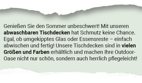 Genießen Sie den Sommer unbeschwert! Mit unseren abwaschbaren Tischdecken hat Schmutz keine Chance. Egal, ob ungekipptes Glas oder Essensreste - einfach abwischen und fertig! Unsere Tischdecken sind in vielen Größen und Farben erhältlich und machen Ihre Outdoor-Oase nicht nur schön, sondern auch herrlich pflegeleicht!