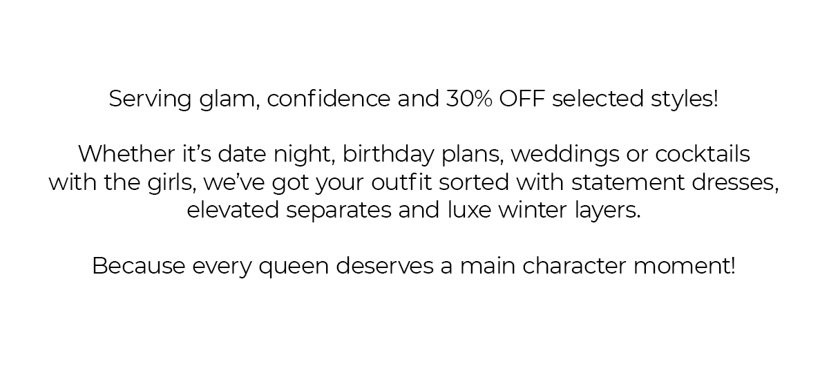Serving glam, confidence and 30% OFF selected styles!  Whether it’s date night, birthday plans, weddings or cocktails with the girls, we’ve got your outfit sorted with statement dresses, elevated separates and luxe winter layers.  Because every queen deserves a main character moment!