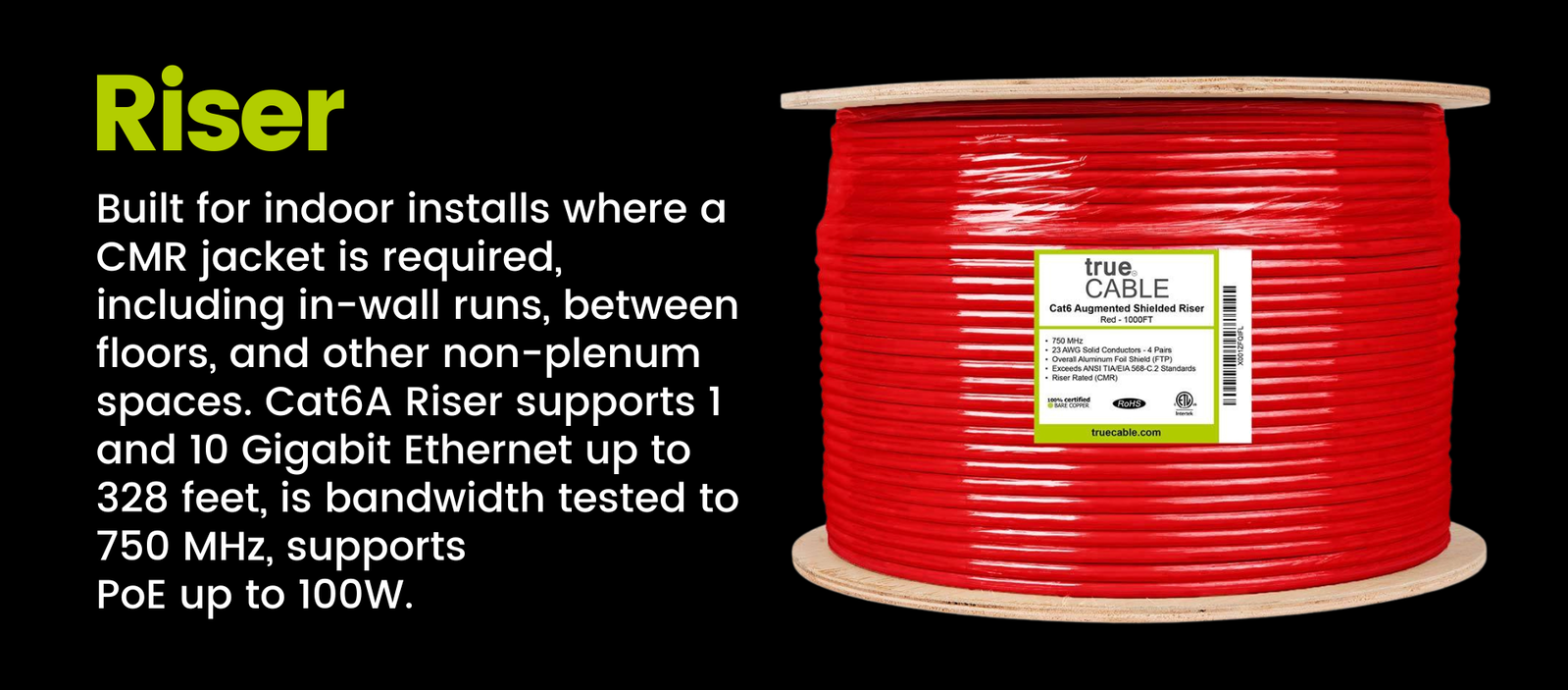 Riser: Built for indoor installs where a CMR jacket is required, including in-wall runs, between floors, and other non-plenum spaces. Cat6A Riser supports 1 and 10 Gigabit Ethernet up to 328 feet, is bandwidth tested to 750 MHz, supports  PoE up to 100W