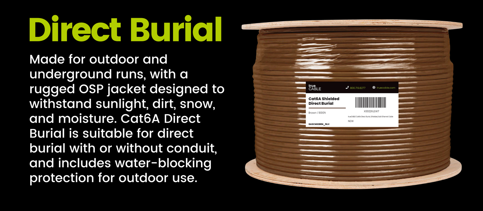 Direct Burial: Made for outdoor and underground runs, with a rugged OSP jacket designed to withstand sunlight, dirt, snow, and moisture. Cat6A Direct Burial is suitable for direct burial with or without conduit, and includes water-blocking protection for outdoor use,