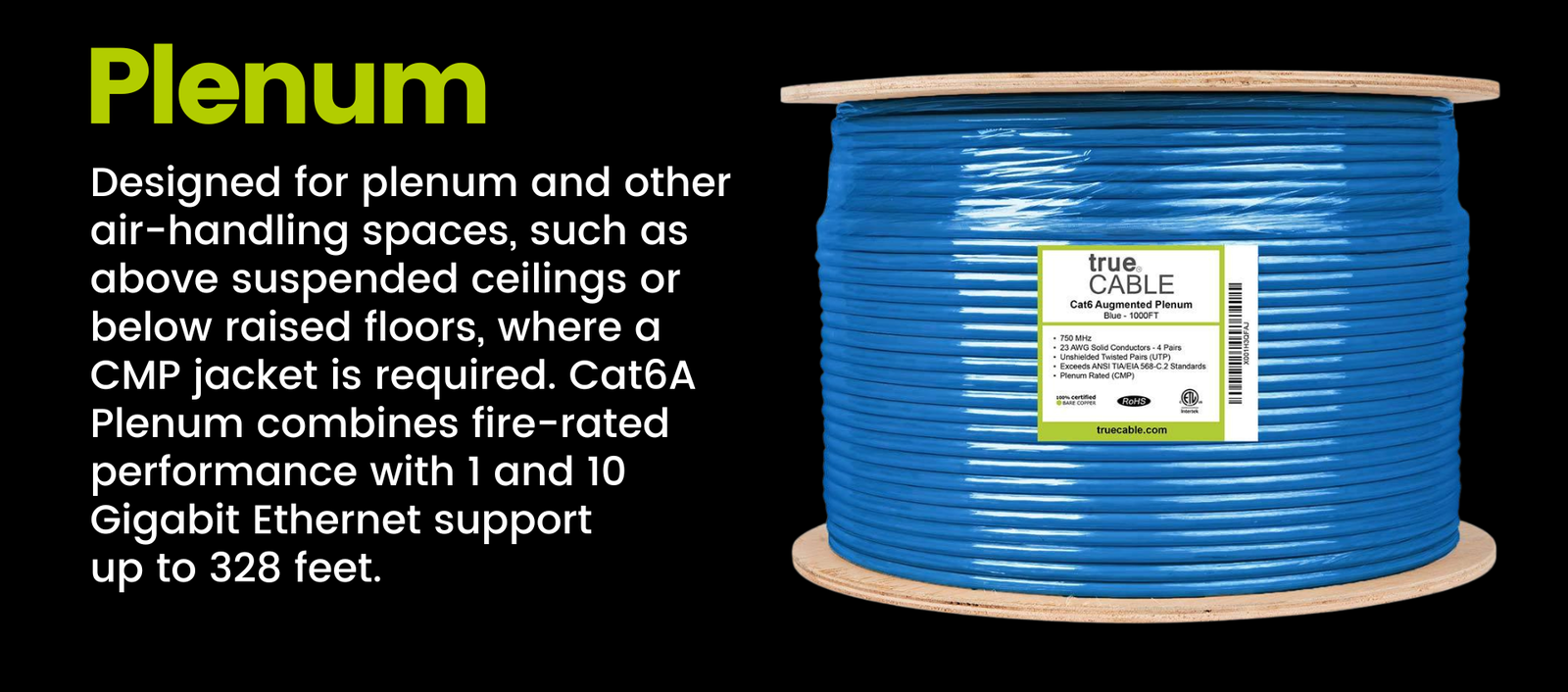 Plenum: Designed for plenum and other air-handling spaces, such as above suspended ceilings or below raised floors, where a CMP jacket is required. Cat6A Plenum combines fire-rated performance with 1 and 10 Gigabit Ethernet support  up to 328 feet.