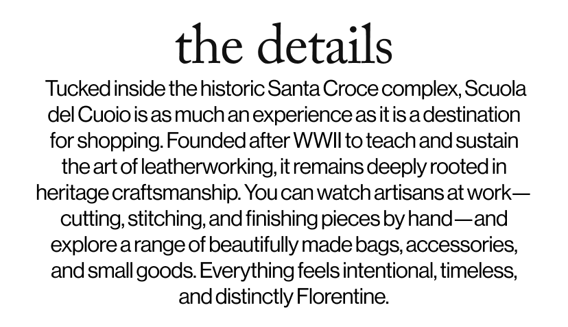 the details -   Tucked inside the historic Santa Croce complex, Scuola del Cuoio is as much an experience as it is a destination for shopping. Founded after WWII to teach and sustain the art of leatherworking, it remains deeply rooted in heritage craftsmanship. You can watch artisans at work—cutting, stitching, and finishing pieces by hand—and explore a range of beautifully made bags, accessories, and small goods. Everything feels intentional, timeless, and distinctly Florentine. 