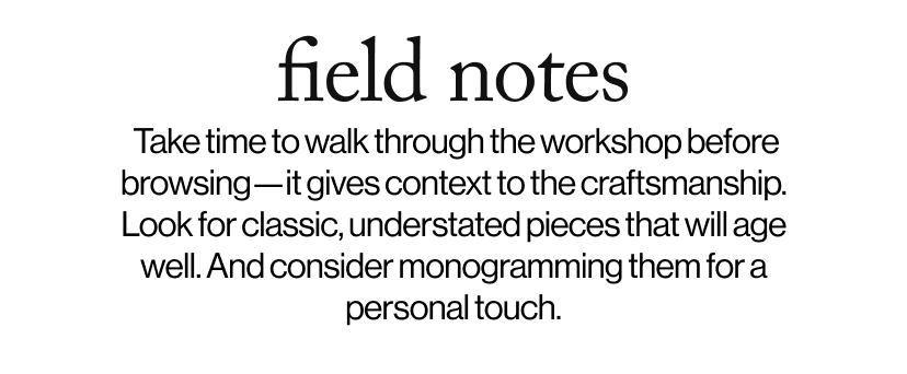field notes -   Take time to walk through the workshop before browsing—it gives context to the craftsmanship. Look for classic, understated pieces that will age well. And consider monogramming them for a personal touch.