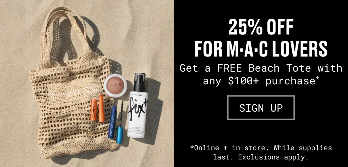25% OFF for M·A·C Lovers | Get a FREE Beach Tote with any $100+ purchase* | SIGN UP | *Online + in-store. While supplies last. Exclusions apply.