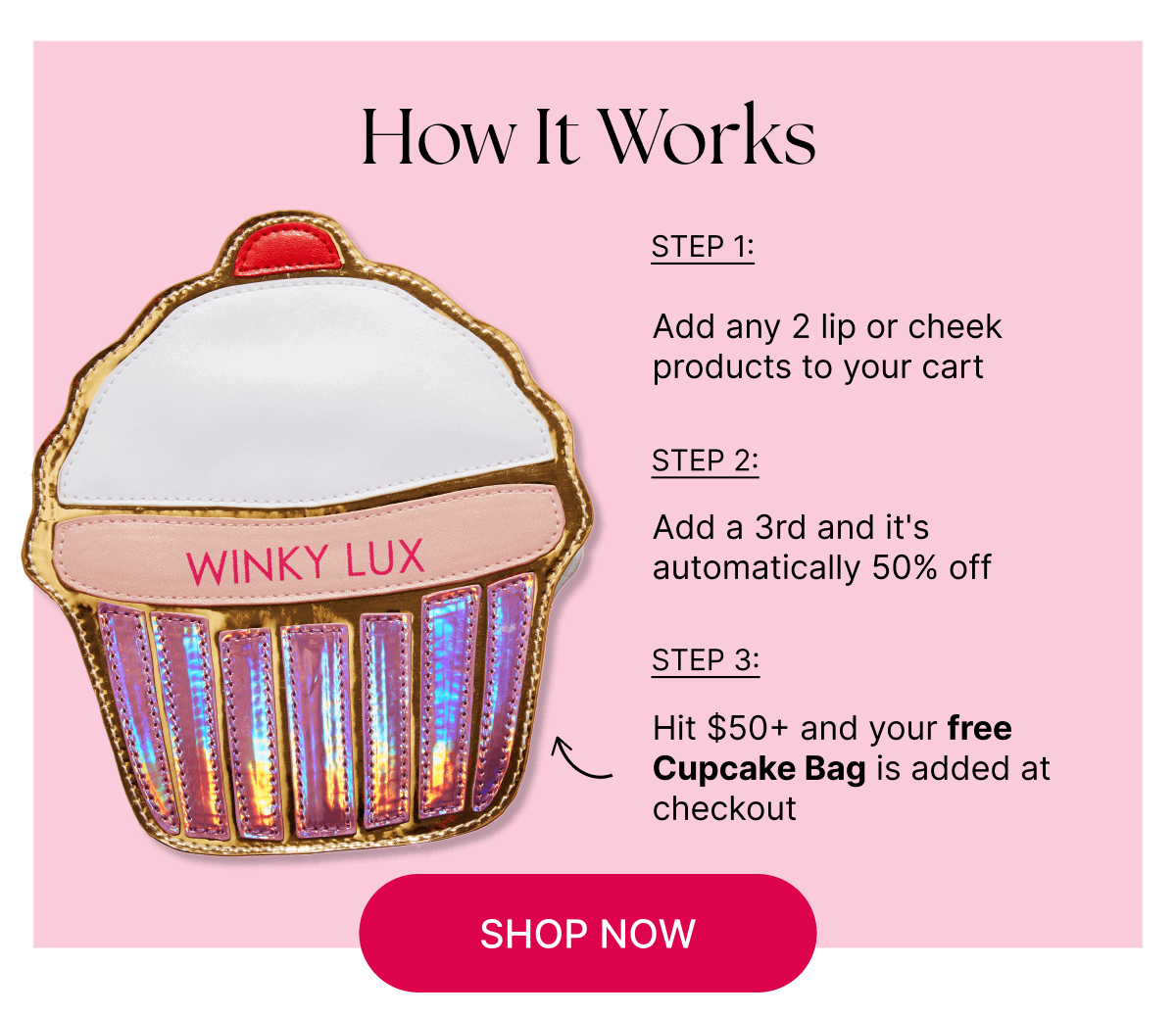 How It Works. Step 1: Add any 2 lip or cheek products to your cart.   Step 2: Add a 3rd and it's automatically 50% off.  Step 3: Hit $50+ and your free Cupcake Bag is added at checkout  [CLICK HERE TO SHOP NOW]