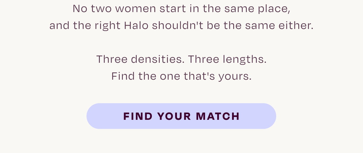 No two women start in the same place, and the right Halo shouldn't be the same either. Three densities. Three lengths. Find the one that's yours.