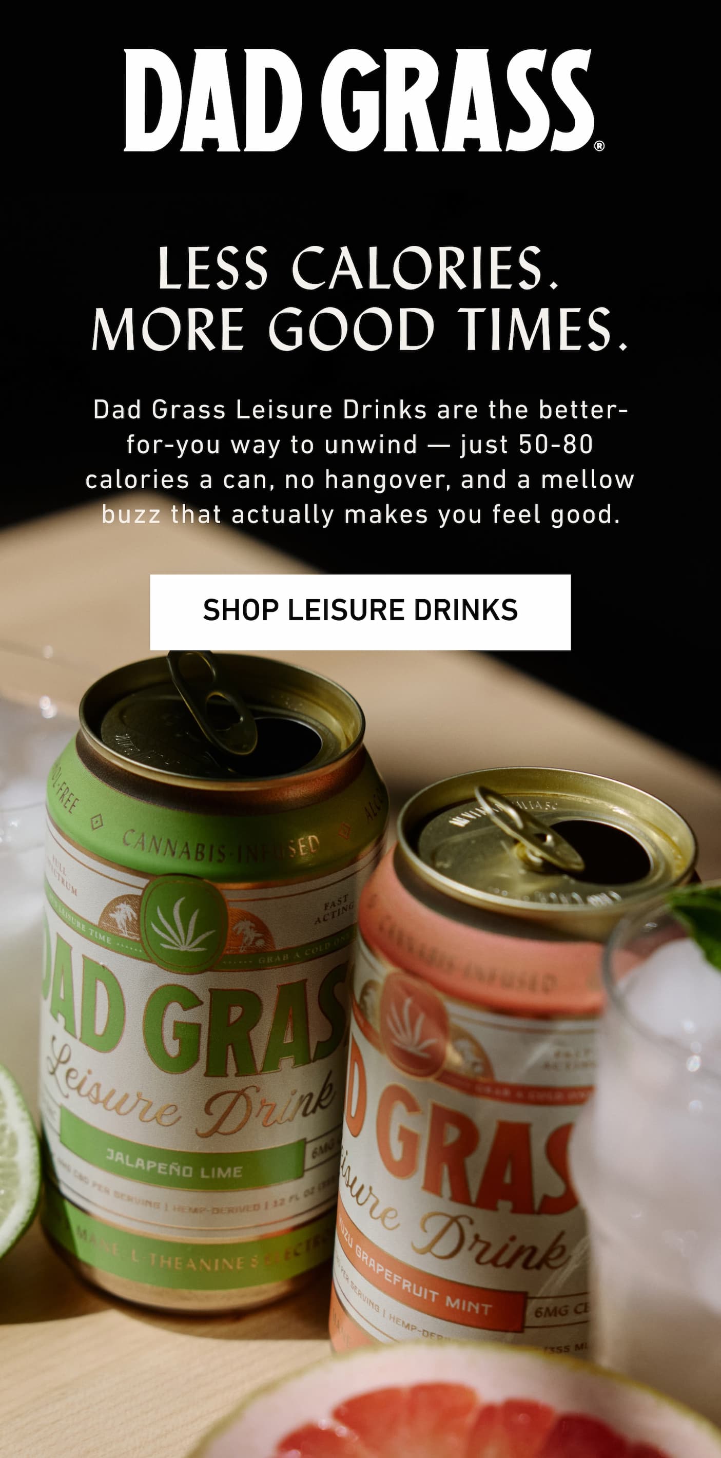 DAD GRASS | Less Calories. More Good Times. Dad Grass Leisure Drinks are the better-for-you way to unwind — just 80 calories or less a can, no hangover, and a mellow buzz that actually makes you feel good.
