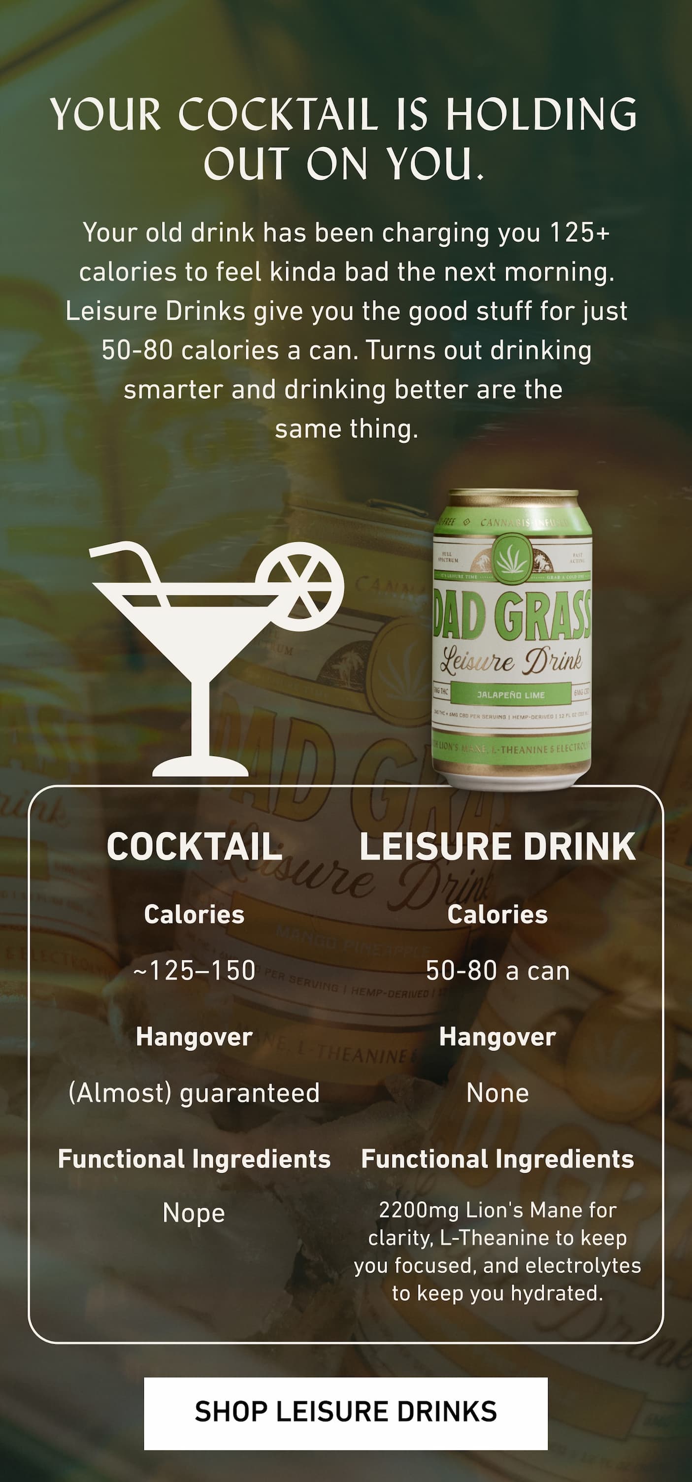 YOUR COCKTAIL IS HOLDING OUT ON YOU. Your old drink has been charging you 125+ calories to feel kinda bad the next morning. Leisure Drinks give you the good stuff for just 80 calories or less a can. Turns out drinking smarter and drinking better are the  same thing.