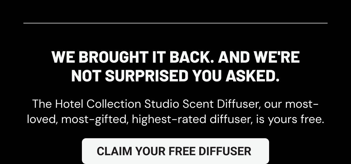 We brought it back. And we're not surprised you asked. The Hotel Collection Studio Scent Diffuser, our most-loved, most-gifted, highest-rated diffuser, is yours free.