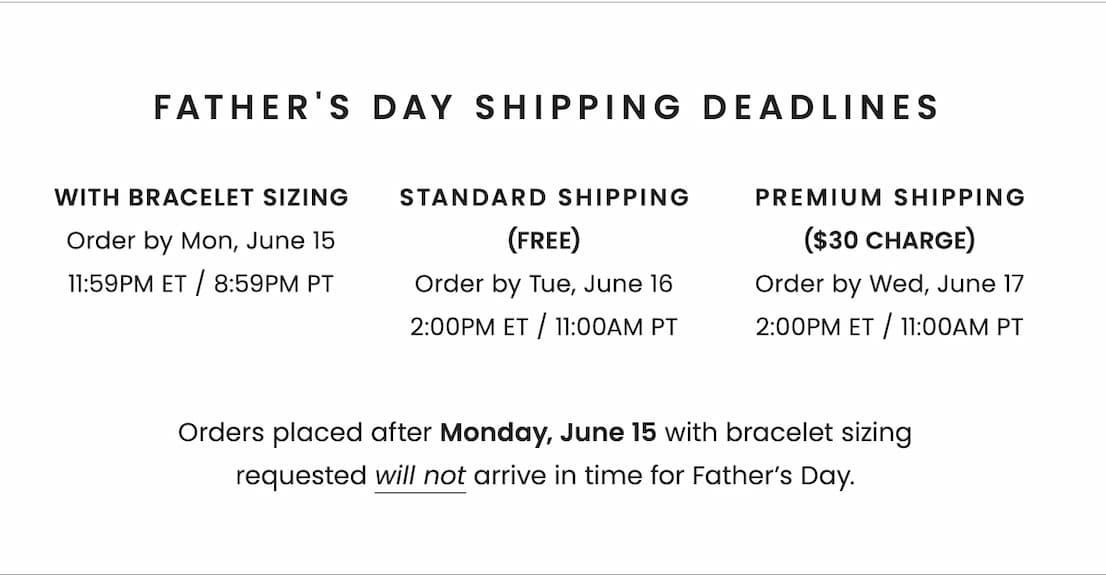 Father's Day Shipping Deadlines: * With Bracelet Sizing: Order by Monday, June 15, 11:59pm ET / 8:59PM PT * With Standard Shipping (Free): Order by Tuesday, June 16, 2:00pm ET / 11AM PT * With Premium Shipping ($30 charge): Order by Wednesday, June 17, 2:00pm ET / 11AM PT Orders placed after 6/15 with bracelet sizing requested will not arrive in time for Father’s Day.