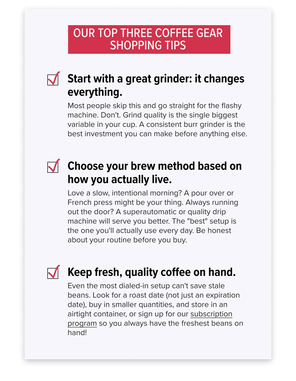 OUR TOP THREE COFFEE GEAR SHOPPING TIPS 1. Start with a great grinder: it changes everything. Most people skip this and go straight for the flashy machine. Don't. Grind quality is the single biggest variable in your cup. A consistent burr grinder is the best investment you can make before anything else. 2. Choose your brew method based on how you actually live. Love a slow, intentional morning? A pour over or French press might be your thing. Always running out the door? A superautomatic or quality drip machine will serve you better. The "best" setup is the one you'll actually use every day. Be honest about your routine before you buy. 3. Keep fresh, quality coffee on hand. Even the most dialed-in setup can't save stale beans. Look for a roast date (not just an expiration date), buy in smaller quantities, and store in an airtight container, or sign up for our subscription program so you always have the freshest beans on hand!