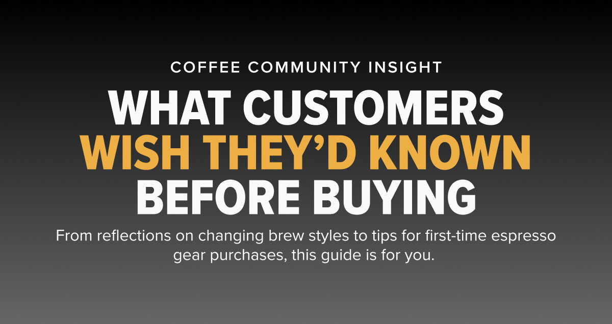 COFFEE COMMUNITY INSIGHT WHAT CUSTOMERS WISH THEY’D KNOWN BEFORE BUYING From reflections on changing brew styles to tips for first-time espresso gear purchases, this guide is for you. 
