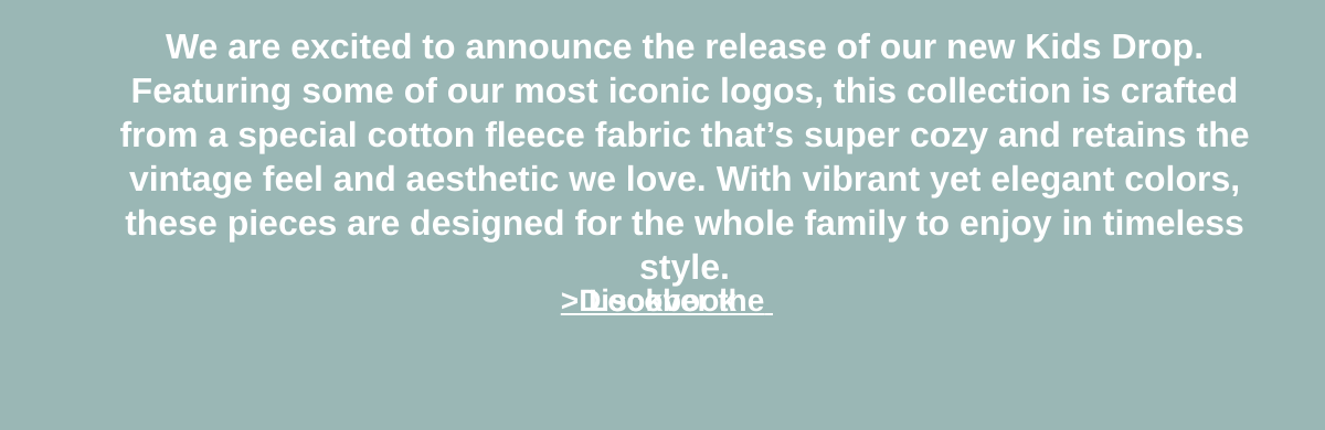  We are excited to announce the release of our new Kids Drop. Featuring some of our most iconic logos, this collection is crafted from a special cotton fleece fabric that’s super cozy and retains the vintage feel and aesthetic we love. With vibrant yet elegant colors, these pieces are designed for the whole family to enjoy in timeless style. gt;Discover the Lookbook