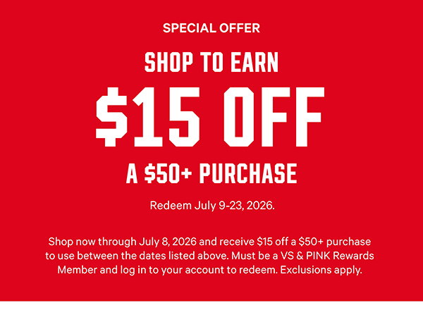 Special Offer Shop to Earn $15 Off a $50+ Purchase Redeem July 9-23, 2026.Shop now through July 8, 2026 and receive $15 off a $50+ purchase to use between the dates listed above. Must be a VS & PINK Rewards Member and log in to your account to redeem. Exclusions apply. Shop Now >