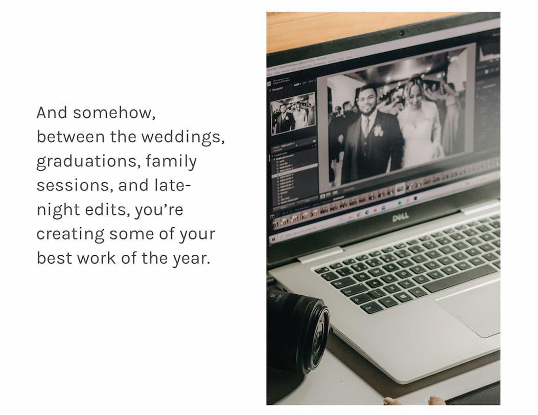 And somehow, between the weddings, graduations, family sessions, and late-night edits, you're creating some of your best work of the year.