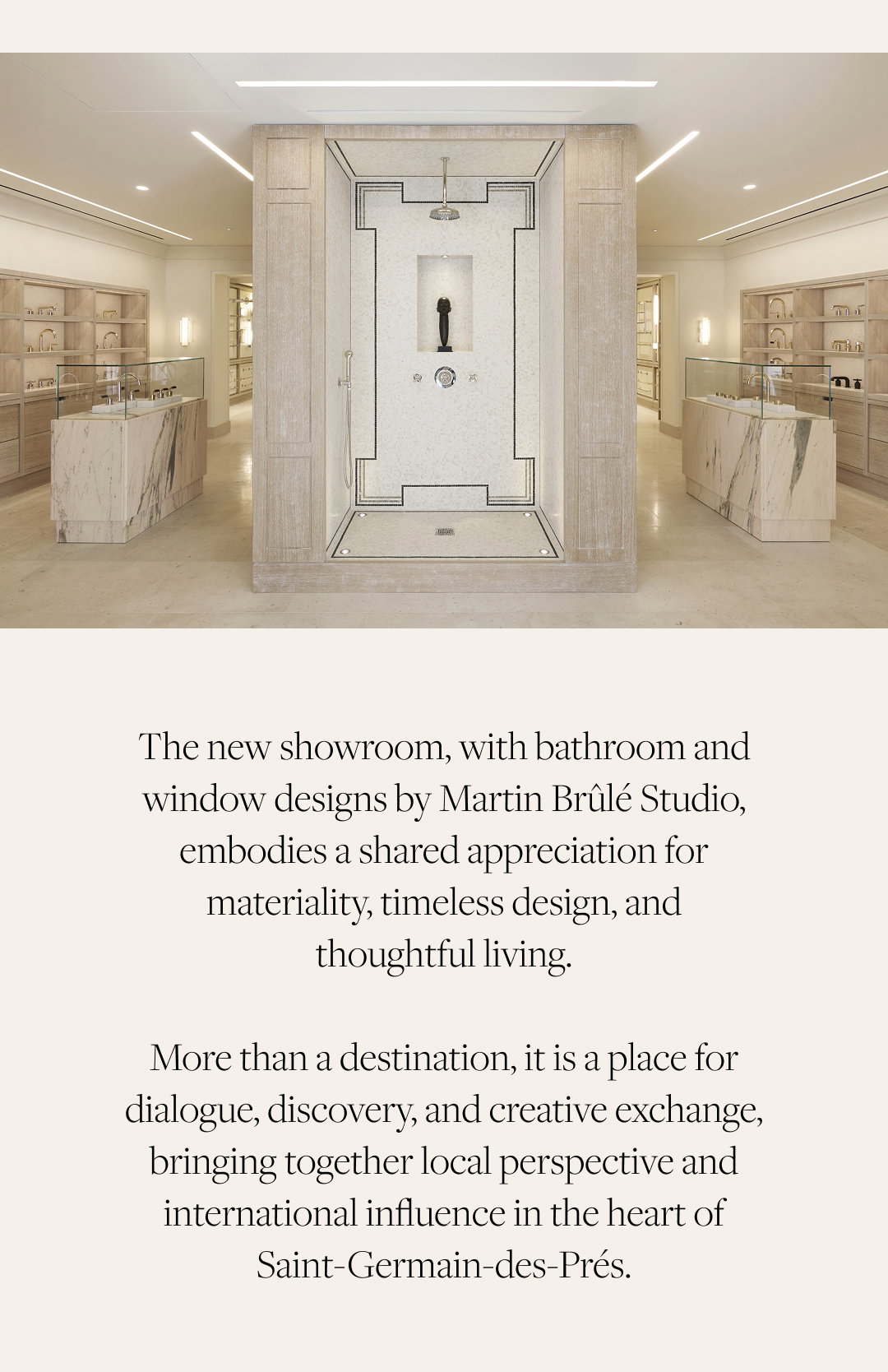 The new showroom, with bathroom and window designs by Martin Brûlé Studio, embodies a shared appreciation for materiality, timeless design, and thoughtful living. More than a destination, it is a place for dialogue, discovery, and creative exchange, bringing together local perspective and international influence in the heart of Saint-Germain-des-Prés.