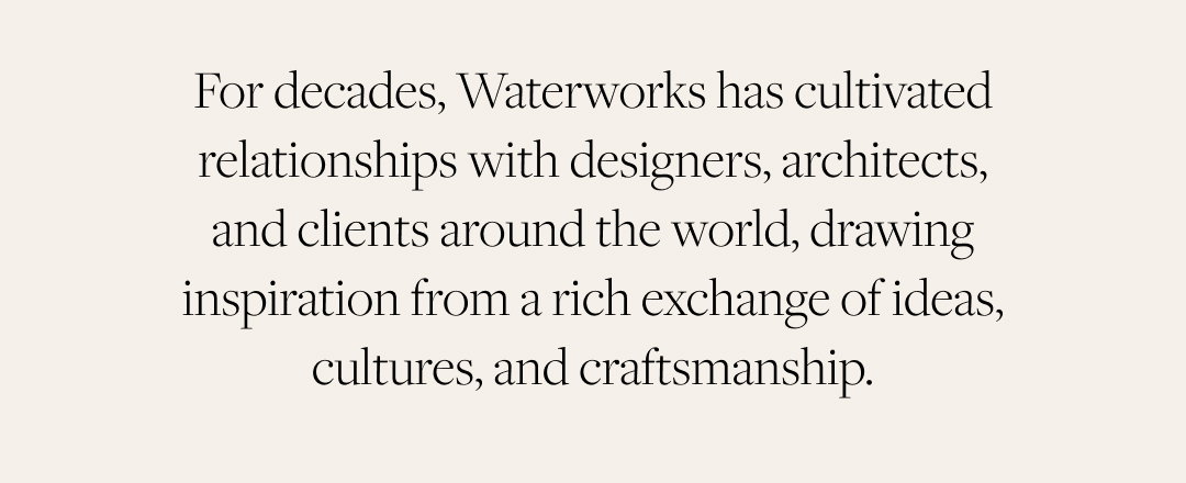 For decades, Waterworks has cultivated relationships with designers, architects, and clients around the world, drawing inspiration from a rich exchange of ideas, cultures, and craftsmanship.