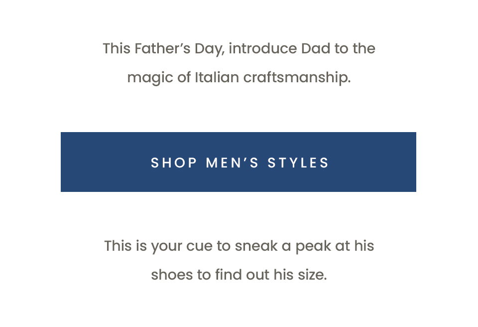 This Father’s Day, introduce Dad to the magic of Italian craftsmanship.  < Shop Men’s Styles >   This is your cue to sneak a peak at his shoes to find out his size. 