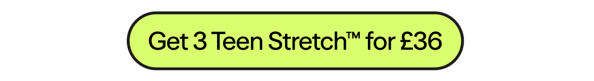 SUMMER SAVINGS 3 Teen Stretch™ for £36
