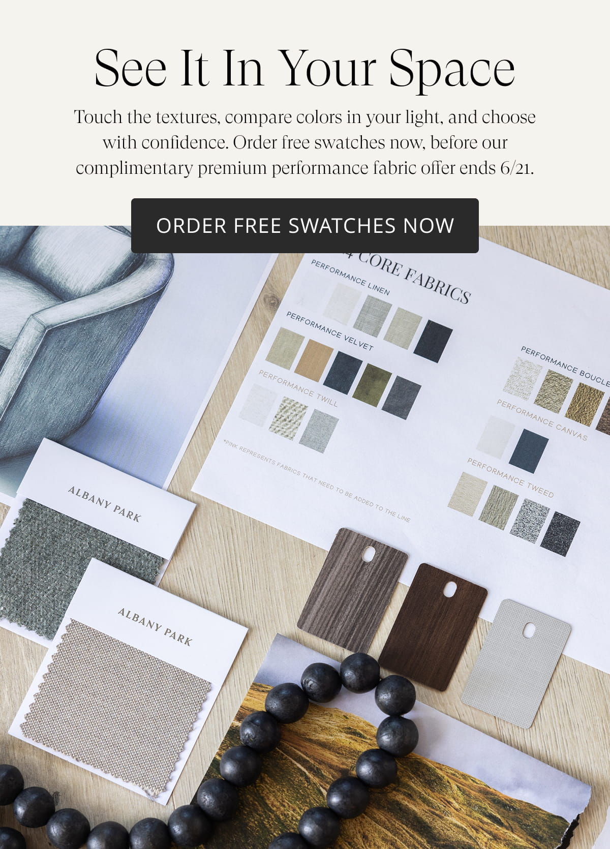 See It In Your Space. Touch the textures, compare colors in your light, and choose with confidence. Order free swatches now, before our complimentary premium performance fabric offer ends 6/21. Order Free Swatches Now