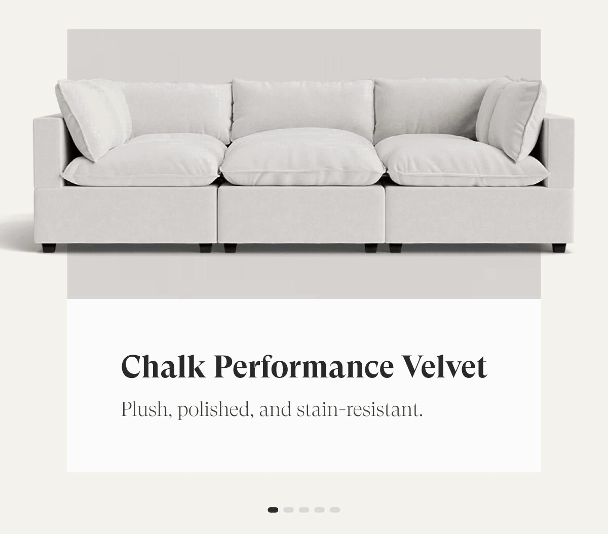 Chalk Performance Velvet | Plush, polished, and stain-resistant. Oatmeal Performance
Chenille | 
Soft, textured warmth for everyday living. Alabaster Performance
Bouclé | 
Cozy loops. Sophisticated feel. Built to last. Dune Performance Linen | 
Effortless texture with a timeless, relaxed look.