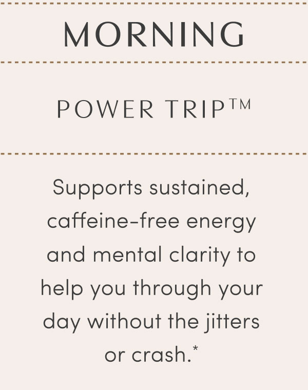MORNING - POWER TRIP™ - Supports sustained, caffeine-free energy and mental clarity to help you through your day without the jitters or crash.*