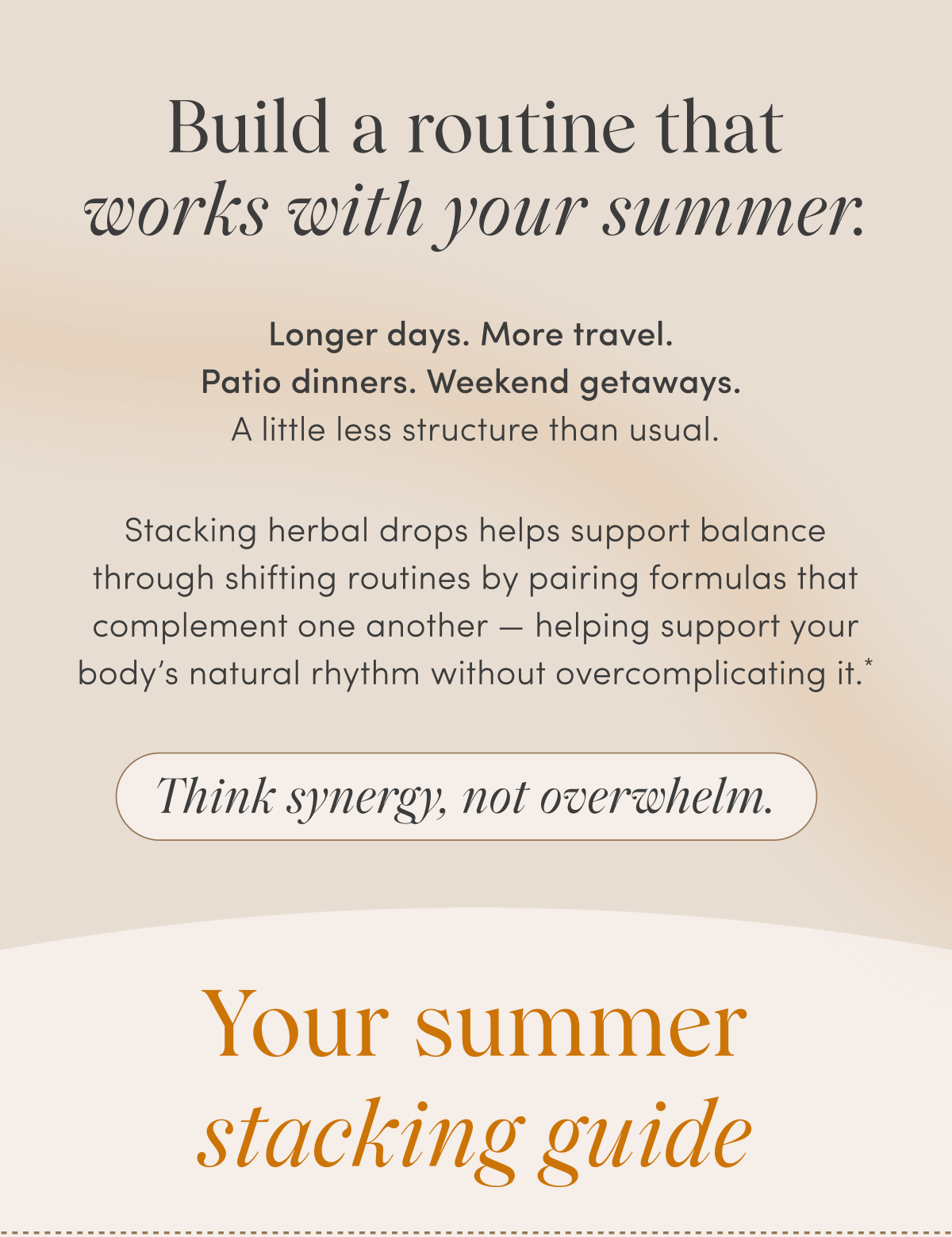 Build a routine that works with your summer. | Longer days. More travel. Patio dinners. Weekend getaways. A little less structure than usual. Stacking herbal drops helps support balance through shifting routines by pairing formulas that complement one another — helping support your body's natural rhythm without overcomplicating it.* | Think synergy, not overwhelm. | Your summer stacking guide
