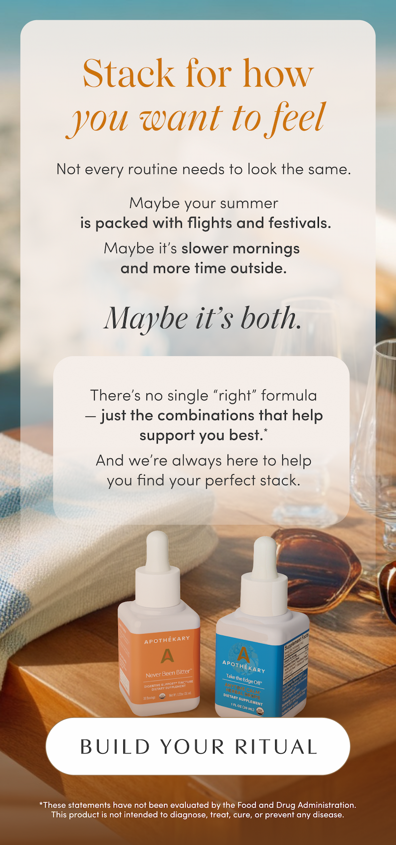 Stack for how you want to feel | Not every routine needs to look the same. Maybe your summer is packed with flights and festivals. Maybe it's slower mornings and more time outside. | Maybe it's both. | There's no single “right” formula — just the combinations that help support you best.*  And we're always here to help you find your perfect stack. | BUILD YOUR RITUAL | *These statements have not been evaluated by the Food and Drug Administration. This product is not intended to diagnose, treat, cure, or prevent any disease.