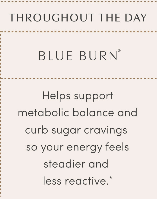 THROUGHOUT THE DAY  - BLUE BURN®  - Helps support metabolic balance and curb sugar cravings so your energy feels steadier and less reactive.*