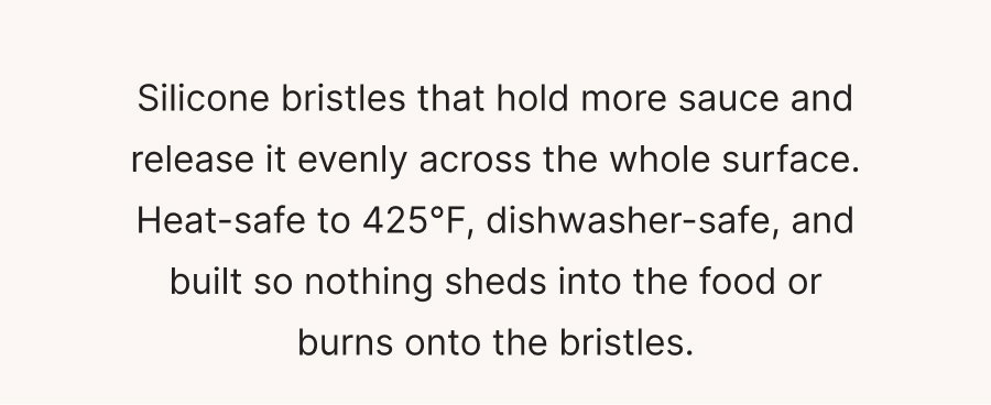 Silicone bristles that hold more sauce and release it evenly across the whole surface. Heat-safe to 425°F, dishwasher-safe, and built so nothing sheds into the food or burns onto the bristles.