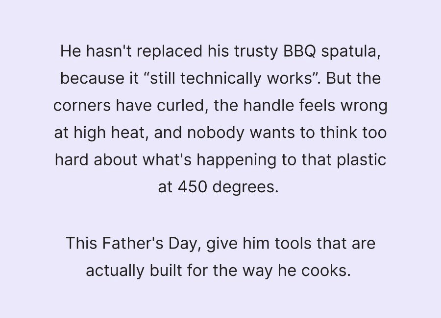 He hasn't replaced his trusty BBQ spatula, because it “still technically works”. But the corners have curled, the handle feels wrong at high heat, and nobody wants to think too hard about what's happening to that plastic at 450 degrees.