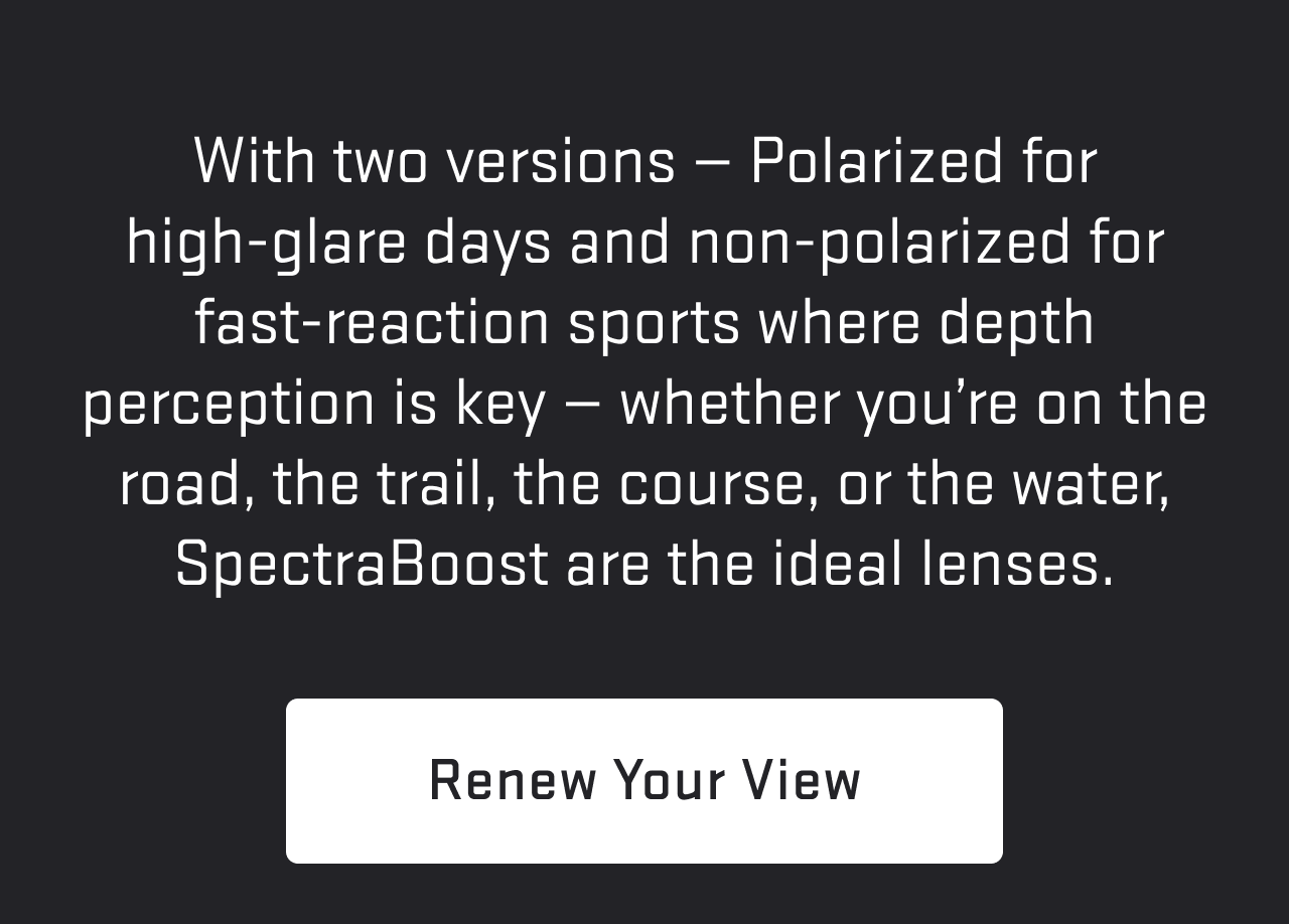 With two versions — Polarized for high-glare days and non-polarized for fast-reaction sports where depth perception is key — whether you’re skiing, boating, hunting, or driving, SpectraBoost are the ideal lenses.